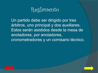 Reglamento
 Un partido debe ser dirigido por tres
árbitros, uno principal y dos auxiliares.
Estos serán asistidos desde la mesa de
anotadores, por anotadores,
cronometradores y un comisario técnico.
 