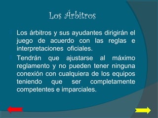 Los Árbitros
 Los árbitros y sus ayudantes dirigirán el
juego de acuerdo con las reglas e
interpretaciones oficiales.
 Tendrán que ajustarse al máximo
reglamento y no pueden tener ninguna
conexión con cualquiera de los equipos
teniendo que ser completamente
competentes e imparciales.
 