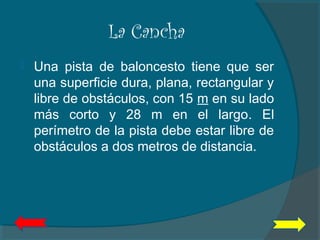 La Cancha
 Una pista de baloncesto tiene que ser
una superficie dura, plana, rectangular y
libre de obstáculos, con 15 m en su lado
más corto y 28 m en el largo. El
perímetro de la pista debe estar libre de
obstáculos a dos metros de distancia.
 