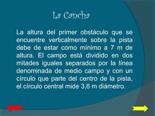 La Cancha
 La altura del primer obstáculo que se
encuentre verticalmente sobre la pista
debe de estar como mínimo a 7 m de
altura. El campo está dividido en dos
mitades iguales separados por la línea
denominada de medio campo y con un
círculo que parte del centro de la pista,
el círculo central mide 3,6 m diámetro.
 