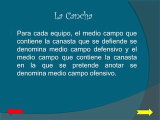 La Cancha
 Para cada equipo, el medio campo que
contiene la canasta que se defiende se
denomina medio campo defensivo y el
medio campo que contiene la canasta
en la que se pretende anotar se
denomina medio campo ofensivo.
 