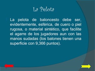 La Pelota
 La pelota de baloncesto debe ser,
evidentemente, esférica, de cuero o piel
rugosa, o material sintético, que facilite
el agarre de los jugadores aun con las
manos sudadas (los balones tienen una
superficie con 9,366 puntos).
 