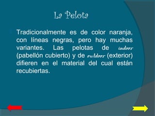 La Pelota
 Tradicionalmente es de color naranja,
con líneas negras, pero hay muchas
variantes. Las pelotas de indoor
(pabellón cubierto) y de outdoor (exterior)
difieren en el material del cual están
recubiertas.
 