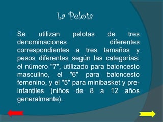 La Pelota
 Se utilizan pelotas de tres
denominaciones diferentes
correspondientes a tres tamaños y
pesos diferentes según las categorías:
el número "7", utilizado para baloncesto
masculino, el "6" para baloncesto
femenino, y el "5" para minibasket y pre-
infantiles (niños de 8 a 12 años
generalmente).
 