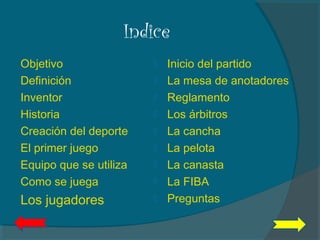 Indice
Objetivo
Definición
Inventor
Historia
Creación del deporte
El primer juego
Equipo que se utiliza
Como se juega
Los jugadores
 Inicio del partido
 La mesa de anotadores
 Reglamento
 Los árbitros
 La cancha
 La pelota
 La canasta
 La FIBA
 Preguntas
 