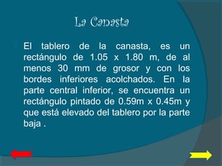 La Canasta
 El tablero de la canasta, es un
rectángulo de 1.05 x 1.80 m, de al
menos 30 mm de grosor y con los
bordes inferiores acolchados. En la
parte central inferior, se encuentra un
rectángulo pintado de 0.59m x 0.45m y
que está elevado del tablero por la parte
baja .
 