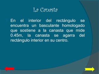La Canasta
 En el interior del rectángulo se
encuentra un basculante homologado
que sostiene a la canasta que mide
0.45m, la canasta se agarra del
rectángulo interior en su centro.
 