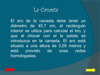 La Canasta
 El aro de la canasta debe tener un
diámetro de 45,7 cm, el rectángulo
interior se utiliza para calcular el tiro, y
que al chocar con el la pelota se
introduzca en la canasta. El aro está
situado a una altura de 3,05 metros y
está provisto de unas redes
homologadas.
 