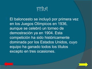 FIBA
 El baloncesto se incluyó por primera vez
en los Juegos Olímpicos en 1936,
aunque se celebró un torneo de
demostración ya en 1904. Esta
competición ha sido históricamente
dominada por los Estados Unidos, cuyo
equipo ha ganado todos los títulos
excepto en tres ocasiones.
 