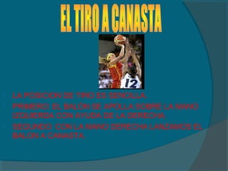  LA POSICION DE TIRO ES SENCILLA.
 PRIMERO: EL BALÓN SE APOLLA SOBRE LA MANO
IZQUIERDA CON AYUDA DE LA DERECHA.
 SEGUNDO: CON LA MANO DERECHA LANZAMOS EL
BALON A CANASTA.
 