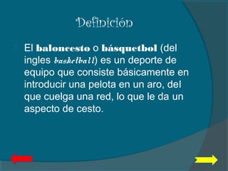 Definición
 El baloncesto o básquetbol (del
ingles basketball) es un deporte de
equipo que consiste básicamente en
introducir una pelota en un aro, del
que cuelga una red, lo que le da un
aspecto de cesto.
 