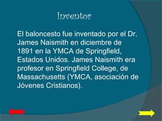 Inventor
 El baloncesto fue inventado por el Dr.
James Naismith en diciembre de
1891 en la YMCA de Springfield,
Estados Unidos. James Naismith era
profesor en Springfield College, de
Massachusetts (YMCA, asociación de
Jóvenes Cristianos).
 
