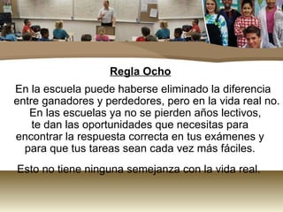 Regla Ocho En la escuela puede haberse eliminado la diferencia entre ganadores y perdedores, pero en la vida real no. En las escuelas ya no se pierden años lectivos,  te dan las oportunidades que necesitas para  encontrar la respuesta correcta en tus exámenes y  para que tus tareas sean cada vez más fáciles.  Esto no tiene ninguna semejanza con la vida real.  