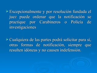 Excepcionalmente y por resolución fundada el juez puede ordenar que la notificación se practique por Carabineros o Policía de investigaciones Cualquiera de las partes podrá solicitar para sí, otras formas de notificación, siempre que resulten idóneas y no causen indefensión. 
