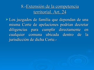 8.- Extensión de la competencia territorial. Art. 24 Los juzgados de familia que dependan de una misma Corte de apelaciones podrían decretar diligencias para cumplir directamente en cualquier comuna ubicada dentro de la jurisdicción de dicha Corte.- 