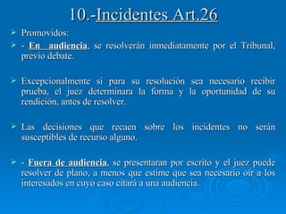 10.- Incidentes Art.26 Promovidos: -  En  audiencia , se resolverán inmediatamente por el Tribunal, previo debate. Excepcionalmente si para su resolución sea necesario recibir prueba, el juez determinara la forma y la oportunidad de su rendición, antes de resolver. Las decisiones que recaen sobre los incidentes no serán susceptibles de recurso alguno. -  Fuera de audiencia , se presentaran por escrito y el juez puede resolver de plano, a menos que estime que sea necesario oír a los interesados en cuyo caso citará a una audiencia. 