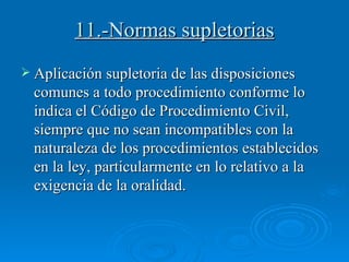 11.-Normas supletorias Aplicación supletoria de las disposiciones comunes a todo procedimiento conforme lo indica el Código de Procedimiento Civil, siempre que no sean incompatibles con la naturaleza de los procedimientos establecidos en la ley, particularmente en lo relativo a la exigencia de la oralidad. 