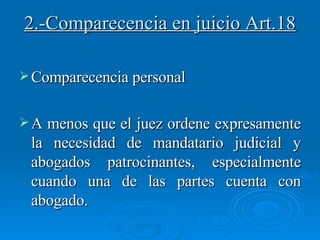 Comparecencia personal  A menos que el juez ordene expresamente la necesidad de mandatario judicial y abogados patrocinantes, especialmente cuando una de las partes cuenta con abogado. 2.-Comparecencia en juicio Art.18 