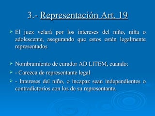 3.-  Representación Art. 19 El juez velará por los intereses del niño, niña o adolescente, asegurando que estos estén legalmente representados Nombramiento de curador AD LITEM, cuando: - Carezca de representante legal - Intereses del niño, o incapaz sean independientes o contradictorios con los de su representante. 