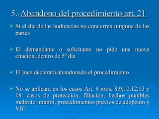 5.- Abandono del procedimiento art. 21 Si el día de las audiencias no concurren ninguna de las partes El demandante o solicitante no pide una nueva citación, dentro de 5º día El juez declarará abandonado el procedimiento  No se aplicara en los casos Art. 8 nros. 8,9,10,12,13 y 18: casos de protección, filiación, hechos punibles maltrato infantil, procedimientos previos de adopción y VIF. 