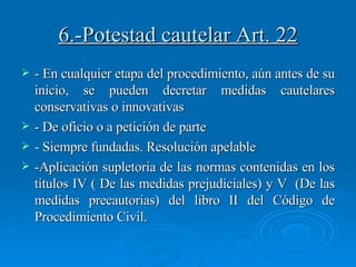 6.-Potestad cautelar Art. 22 - En cualquier etapa del procedimiento, aún antes de su inicio, se pueden decretar medidas cautelares conservativas o innovativas - De oficio o a petición de parte - Siempre fundadas. Resolución apelable -Aplicación supletoria de las normas contenidas en los títulos IV ( De las medidas prejudiciales) y V  (De las medidas precautorias) del libro II del Código de Procedimiento Civil. 