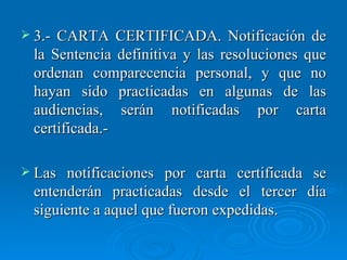 3.- CARTA CERTIFICADA. Notificación de la Sentencia definitiva y las resoluciones que ordenan comparecencia personal, y que no hayan sido practicadas en algunas de las audiencias, serán notificadas por carta certificada.- Las notificaciones por carta certificada se entenderán practicadas desde el tercer día siguiente a aquel que fueron expedidas. 