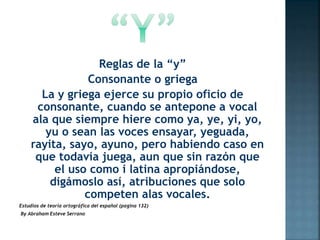 Reglas de la “y”
Consonante o griega
La y griega ejerce su propio oficio de
consonante, cuando se antepone a vocal
ala que siempre hiere como ya, ye, yi, yo,
yu o sean las voces ensayar, yeguada,
rayita, sayo, ayuno, pero habiendo caso en
que todavía juega, aun que sin razón que
el uso como i latina apropiándose,
digámoslo así, atribuciones que solo
competen alas vocales.
Estudios de teoría ortográfica del español (pagina 132)
By Abraham Esteve Serrano
 