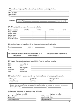 9
*Ahora deduce lo que significa cada prefijo y escribe dos palabras que lo lleven
-bibl:________________________________________________________________________
-bi (o bis, biz):__________________________________________________________________
-bene (o ben):__________________________________________________________________
-bio:_________________________________________________________________________
*Completa
27.- Coloca las palabras en su columna correspondiente.
animales verbos personas cosasBuscar burgalés,
buey, bucanero,
butaca, bufar,
buitre, buzón,
burlar, búho,
bufón, buhardilla
28.-Escribe el pretérito imperfecto de los siguientes verbos y completa la regla.
Cenar_____________ esperar ____________ sacar_________________
ir______________
29.-Une con flechas cada palabra con su definición. Y escribe una frase con ellas.
Biblia muchos libros
búho jaleo
busto libro sagrado
biblioteca estatua
bulla ave nocturna
30.-Escribe el infinitivo que corresponde a las siguientes formas verbales y completa la regla.
retribuyeron prohibirás habrás percibido
han distribuido recibimos imbuirá
31.-Escribe la palabra que corresponde a cada definición
Empiezan por ABO- Empiezan por ABU-
Dar bofetadas: Molestar o cansar:
Sentir odio: Que abusa de otro:
Odiar, despreciar En gran cantidad:
Los prefijos________, _________, _________ y_________siempre van con b
Las formas del pretérito imperfecto de los verbos de la ______conjugación (verbos terminados en
______) y del verbo_________siempre van con b.
Se escriben con b las formas correspondientes a los verbos terminados en ______o en ______.
Excepto los verbos ______________, ________________ y ________________
 