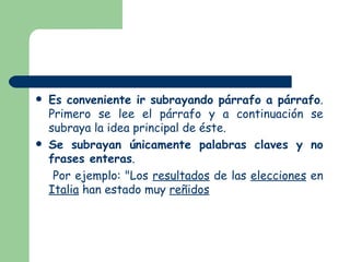 Es conveniente ir subrayando párrafo a párrafo . Primero se lee el párrafo y a continuación se subraya la idea principal de éste. Se subrayan únicamente palabras claves y no frases enteras . Por ejemplo: "Los resultados de las elecciones en Italia han estado muy reñidos