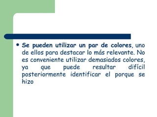 Se pueden utilizar un par de colores , uno de ellos para destacar lo más relevante. No es conveniente utilizar demasiados colores, ya que puede resultar difícil posteriormente identificar el porque se hizo