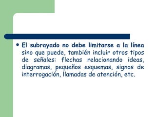 El subrayado no debe limitarse a la línea sino que puede, también incluir otros tipos de señales: flechas relacionando ideas, diagramas, pequeños esquemas, signos de interrogación, llamadas de atención, etc.