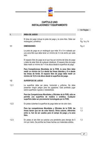CAPÍTULO UNO
                   INSTALACIONES Y EQUIPAMIENTO
                                                                                  Ver Reglas

1.      ÁREA DE JUEGO

        El área de juego incluye la pista de juego y la zona libre. Debe ser      1.1
        rectangular y simétrica.                                                  Fig. 1a y 1b

1.1     DIMENSIONES                                                               Fig. 2

        La pista de juego es un rectángulo que mide 18 x 9 m rodeado por
        una zona libre que debe tener un mínimo de 3 m de ancho por cada
        lado.

        El espacio libre de juego es el que hay por encima del área de juego
        y debe de estar libre de cualquier obstáculo. El espacio libre de juego
        debe medir un mínimo de 7 m de altura desde la superficie de juego.

        Para Competiciones Mundiales de la FIVB, la zona libre debe
        medir un mínimo de 5 m desde las líneas laterales y 8 m desde
        las líneas de fondo. El espacio libre de juego debe medir un
        mínimo de 12,5 m de altura desde la superficie de juego.

1.2     SUPERFICIE DE JUEGO

1.2.1   La superficie debe ser plana, horizontal y uniforme. No debe
        presentar ningún peligro para los jugadores. Está prohibido jugar
        sobre superficies rugosas o resbaladizas.

        Para las Competiciones Mundiales y Oficiales de la FIVB, sólo se
        permite una superficie de madera o sintética. Cualquier
        superficie debe ser previamente homologada por la FIVB.

1.2.2   En pistas cubiertas la superficie de juego debe ser de color claro.

        Para las competiciones Mundiales y Oficiales de la FIVB, las              1.1
        líneas tienen que ser de color blanco. Otros colores, diferentes          1.3
        entre sí, han de ser usados para el campo de juego y la zona
        libre.

1.2.3   En pistas al aire libre se autoriza una pendiente para drenaje de 5       1.3
        mm por metro. Se prohíbe las líneas hechas con materiales sólidos.




                                                                                        17
 