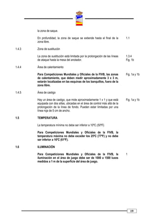 la zona de saque.

        En profundidad, la zona de saque se extiende hasta el final de la        1.1
        zona libre.

1.4.3   Zona de sustitución

        La zona de sustitución está limitada por la prolongación de las líneas   1.3.4
        de ataque hasta la mesa del anotador.                                    Fig. 1b

1.4.4   Área de calentamiento

        Para Competiciones Mundiales y Oficiales de la FIVB, las zonas           Fig. 1a y 1b
        de calentamiento, que deben medir aproximadamente 3 x 3 m,
        estarán localizadas en las esquinas de los banquillos, fuera de la
        zona libre.

1.4.5   Área de castigo

        Hay un área de castigo, que mide aproximadamente 1 x 1 y que está        Fig. 1a y 1b
        equipada con dos sillas, ubicadas en el área de control más allá de la
        prolongación de la línea de fondo. Pueden estar limitadas por una
        línea roja de 5 cm de ancho.

1.5     TEMPERATURA

        La temperatura mínima no debe ser inferior a 10ºC (50ºF).

        Para Competiciones Mundiales y Oficiales de la FIVB, la
        temperatura máxima no debe exceder los 25ºC (77ºF) y no debe
        ser inferior a 16ºC (61ºF).

1.6     ILUMINACIÓN

        Para Competiciones Mundiales y Oficiales de la FIVB, la                  1
        iluminación en el área de juego debe ser de 1000 a 1500 luxes
        medidos a 1 m de la superficie del área de juego.




                                                                                       19
 