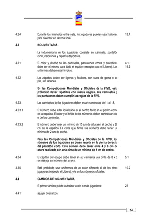 4.2.4     Durante los intervalos entre sets, los jugadores pueden usar balones      18.1
          para calentar en la zona libre.

4.3       INDUMENTARIA

          La indumentaria de los jugadores consiste en camiseta, pantalón
          corto, calcetines y zapatos deportivos.

4.3.1     El color y diseño de las camisetas, pantalones cortos y calcetines        4.1
          debe ser el mismo para todo el equipo (excepto para el Líbero). Los       19.2
          uniformes deben estar limpios.

4.3.2     Los zapatos deben ser ligeros y flexibles, con suela de goma o de
          piel, sin tacones.

          En las Competiciones Mundiales y Oficiales de la FIVB, está
          prohibido llevar zapatillas con suelas negras. Las camisetas y
          los pantalones deben cumplir las reglas de la FIVB.

4.3.3     Las camisetas de los jugadores deben estar numeradas del 1 al 18.

4.3.3.1   El número debe estar localizado en el centro tanto en el pecho como
          en la espalda. El color y el brillo de los números deben contrastar con
          el de las camisetas.

4.3.3.2   El número debe tener un mínimo de 15 cm de altura en el pecho y 20
          cm en la espalda. La cinta que forma los números debe tener un
          mínimo de 2 cm de ancho.

          Para las Competiciones Mundiales y Oficiales de la FIVB, los
          números de los jugadores se deben repetir en la pierna derecha
          del pantalón corto. Este número debe tener entre 4 y 6 cm de
          altura realizado con una cinta de un mínimo de 1 cm de ancho.

4.3.4     El capitán del equipo debe tener en su camiseta una cinta de 8 x 2        5.1
          cm debajo del número del pecho.

4.3.5     Está prohibido usar uniformes de un color diferente al de los otros       19.2
          jugadores (excepto el Líbero), y/o sin los números oficiales.

4.4       CAMBIOS DE INDUMENTARIA

          El primer árbitro puede autorizar a uno o más jugadores:                  23

4.4.1     a jugar descalzos,




                                                                                          24
 