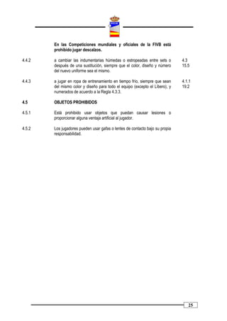 En las Competiciones mundiales y oficiales de la FIVB está
        prohibido jugar descalzos.

4.4.2   a cambiar las indumentarias húmedas o estropeadas entre sets o        4.3
        después de una sustitución, siempre que el color, diseño y número     15.5
        del nuevo uniforme sea el mismo.

4.4.3   a jugar en ropa de entrenamiento en tiempo frío, siempre que sean     4.1.1
        del mismo color y diseño para todo el equipo (excepto el Líbero), y   19.2
        numerados de acuerdo a la Regla 4.3.3.

4.5     OBJETOS PROHIBIDOS

4.5.1   Está prohibido usar objetos que puedan causar lesiones o
        proporcionar alguna ventaja artificial al jugador.

4.5.2   Los jugadores pueden usar gafas o lentes de contacto bajo su propia
        responsabilidad.




                                                                                 25
 