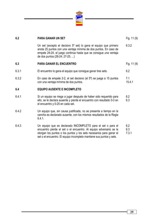 6.2     PARA GANAR UN SET                                                        Fig. 11 (9)

        Un set (excepto el decisivo 5º set) lo gana el equipo que primero        6.3.2
        anota 25 puntos con una ventaja mínima de dos puntos. En caso de
        empate 24-24, el juego continúa hasta que se consigue una ventaja
        de dos puntos (26-24; 27-25; ...)

6.3     PARA GANAR EL ENCUENTRO                                                  Fig. 11 (9)

6.3.1   El encuentro lo gana el equipo que consigue ganar tres sets.             6.2

6.3.2   En caso de empate 2-2, el set decisivo (el 5º) se juega a 15 puntos      7.1
        con una ventaja mínima de dos puntos.                                    15.4.1

6.4     EQUIPO AUSENTE E INCOMPLETO

6.4.1   Si un equipo se niega a jugar después de haber sido requerido para       6.2
        ello, se le declara ausente y pierde el encuentro con resultado 0-3 en   6.3
        el encuentro y 0-25 en cada set.

6.4.2   Un equipo que, sin causa justificada, no se presenta a tiempo en la
        cancha es declarado ausente, con los mismos resultados de la Regla
        6.4.1.

6.4.3   Un equipo que es declarado INCOMPLETO para el set o para el              6.2
        encuentro pierde el set o el encuentro. Al equipo adversario se le       6.3
        otorgan los puntos o los puntos y los sets necesarios para ganar el      7.3.1
        set o el encuentro. El equipo incompleto mantiene sus puntos y sets.




                                                                                       29
 