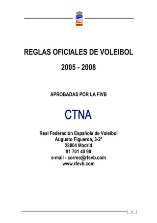 REGLAS OFICIALES DE VOLEIBOL
             2005 - 2008


        APROBADAS POR LA FIVB




   Real Federación Española de Voleibol
           Augusto Figueroa, 3-2º
                28004 Madrid
                 91 701 40 90
         e-mail - correo@rfevb.com
              www.rfevb.com




                                          3
 