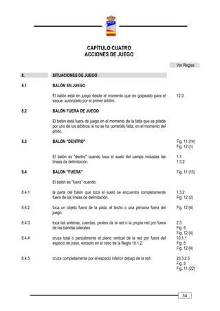 CAPÍTULO CUATRO
                           ACCIONES DE JUEGO
                                                                                 Ver Reglas

8.      SITUACIONES DE JUEGO

8.1     BALÓN EN JUEGO

        El balón está en juego desde el momento que es golpeado para el          12.3
        saque, autorizado por el primer árbitro.

8.2     BALÓN FUERA DE JUEGO

        El balón está fuera de juego en el momento de la falta que es pitada
        por uno de los árbitros; si no se ha cometido falta, en el momento del
        pitido.

8.3     BALÓN "DENTRO"                                                           Fig. 11 (14)
                                                                                 Fig. 12 (1)

        El balón es "dentro" cuando toca el suelo del campo incluidas las        1.1
        líneas de delimitación.                                                  1.3.2

8.4     BALON "FUERA"                                                            Fig. 11 (15)

        El balón es "fuera" cuando:

8.4.1   la parte del balón que toca el suelo se encuentra completamente          1.3.2
        fuera de las líneas de delimitación.                                     Fig. 12 (2)

8.4.2   toca un objeto fuera de la pista, el techo o una persona fuera del       Fig. 12 (4)
        juego.

8.4.3   toca las antenas, cuerdas, postes de la red o la propia red por fuera    2.3
        de las bandas laterales.                                                 Fig. 5
                                                                                 Fig. 12 (4)
8.4.4   cruza total o parcialmente el plano vertical de la red por fuera del     10.1.1
        espacio de paso, excepto en el caso de la Regla 10.1.2.                  Fig. 5
                                                                                 Fig. 12 (4)

8.4.5   cruza completamente por el espacio inferior debajo de la red.            23.3.2.3
                                                                                 Fig. 5
                                                                                 Fig. 11 (22)




                                                                                    34
 