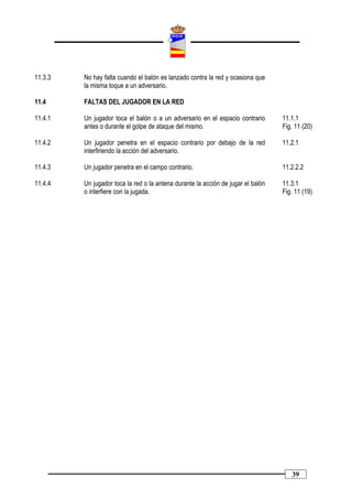 11.3.3   No hay falta cuando el balón es lanzado contra la red y ocasiona que
         la misma toque a un adversario.

11.4     FALTAS DEL JUGADOR EN LA RED

11.4.1   Un jugador toca el balón o a un adversario en el espacio contrario       11.1.1
         antes o durante el golpe de ataque del mismo.                            Fig. 11 (20)

11.4.2   Un jugador penetra en el espacio contrario por debajo de la red          11.2.1
         interfiriendo la acción del adversario.

11.4.3   Un jugador penetra en el campo contrario.                                11.2.2.2

11.4.4   Un jugador toca la red o la antena durante la acción de jugar el balón   11.3.1
         o interfiere con la jugada.                                              Fig. 11 (19)




                                                                                     39
 