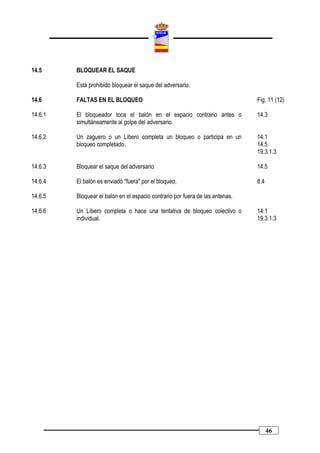 14.5     BLOQUEAR EL SAQUE

         Está prohibido bloquear el saque del adversario.

14.6     FALTAS EN EL BLOQUEO                                                  Fig. 11 (12)

14.6.1   El bloqueador toca el balón en el espacio contrario antes o           14.3
         simultáneamente al golpe del adversario.

14.6.2   Un zaguero o un Líbero completa un bloqueo o participa en un          14.1
         bloqueo completado.                                                   14.5
                                                                               19.3.1.3

14.6.3   Bloquear el saque del adversario.                                     14.5

14.6.4   El balón es enviado "fuera" por el bloqueo,                           8.4

14.6.5   Bloquear el balón en el espacio contrario por fuera de las antenas.

14.6.6   Un Líbero completa o hace una tentativa de bloqueo colectivo o        14.1
         individual.                                                           19.3.1.3




                                                                                     46
 