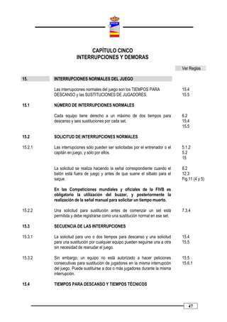 CAPÍTULO CINCO
                      INTERRUPCIONES Y DEMORAS
                                                                                 Ver Reglas

15.      INTERRUPCIONES NORMALES DEL JUEGO

         Las interrupciones normales del juego son los TIEMPOS PARA              15.4
         DESCANSO y las SUSTITUCIONES DE JUGADORES.                              15.5

15.1     NÚMERO DE INTERRUPCIONES NORMALES

         Cada equipo tiene derecho a un máximo de dos tiempos para               6.2
         descanso y seis sustituciones por cada set.                             15.4
                                                                                 15.5

15.2     SOLICITUD DE INTERRUPCIONES NORMALES

15.2.1   Las interrupciones sólo pueden ser solicitadas por el entrenador o el   5.1.2
         capitán en juego, y sólo por ellos.                                     5.2
                                                                                 15

         La solicitud se realiza haciendo la señal correspondiente cuando el     8.2
         balón está fuera de juego y antes de que suene el silbato para el       12.3
         saque.                                                                  Fig.11 (4 y 5)

         En las Competiciones mundiales y oficiales de la FIVB es
         obligatorio la utilización del buzzer, y posteriormente la
         realización de la señal manual para solicitar un tiempo muerto.

15.2.2   Una solicitud para sustitución antes de comenzar un set está            7.3.4
         permitida y debe registrarse como una sustitución normal en ese set.

15.3     SECUENCIA DE LAS INTERRUPCIONES

15.3.1   La solicitud para uno o dos tiempos para descanso y una solicitud       15.4
         para una sustitución por cualquier equipo pueden seguirse una a otra    15.5
         sin necesidad de reanudar el juego.

15.3.2   Sin embargo, un equipo no está autorizado a hacer peticiones            15.5
         consecutivas para sustitución de jugadores en la misma interrupción     15.6.1
         del juego. Puede sustituirse a dos o más jugadores durante la misma
         interrupción.

15.4     TIEMPOS PARA DESCANSO Y TIEMPOS TÉCNICOS



                                                                                    47
 