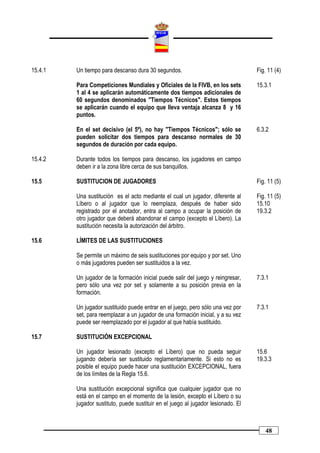 15.4.1   Un tiempo para descanso dura 30 segundos.                                 Fig. 11 (4)

         Para Competiciones Mundiales y Oficiales de la FIVB, en los sets          15.3.1
         1 al 4 se aplicarán automáticamente dos tiempos adicionales de
         60 segundos denominados "Tiempos Técnicos". Estos tiempos
         se aplicarán cuando el equipo que lleva ventaja alcanza 8 y 16
         puntos.

         En el set decisivo (el 5º), no hay "Tiempos Técnicos"; sólo se            6.3.2
         pueden solicitar dos tiempos para descanso normales de 30
         segundos de duración por cada equipo.

15.4.2   Durante todos los tiempos para descanso, los jugadores en campo
         deben ir a la zona libre cerca de sus banquillos.

15.5     SUSTITUCION DE JUGADORES                                                  Fig. 11 (5)

         Una sustitución es el acto mediante el cual un jugador, diferente al      Fig. 11 (5)
         Líbero o al jugador que lo reemplaza, después de haber sido               15.10
         registrado por el anotador, entra al campo a ocupar la posición de        19.3.2
         otro jugador que deberá abandonar el campo (excepto el Líbero). La
         sustitución necesita la autorización del árbitro.

15.6     LÍMITES DE LAS SUSTITUCIONES

         Se permite un máximo de seis sustituciones por equipo y por set. Uno
         o más jugadores pueden ser sustituidos a la vez.

         Un jugador de la formación inicial puede salir del juego y reingresar,    7.3.1
         pero sólo una vez por set y solamente a su posición previa en la
         formación.

         Un jugador sustituido puede entrar en el juego, pero sólo una vez por     7.3.1
         set, para reemplazar a un jugador de una formación inicial, y a su vez
         puede ser reemplazado por el jugador al que había sustituido.

15.7     SUSTITUCIÓN EXCEPCIONAL

         Un jugador lesionado (excepto el Líbero) que no pueda seguir              15.6
         jugando debería ser sustituido reglamentariamente. Si esto no es          19.3.3
         posible el equipo puede hacer una sustitución EXCEPCIONAL, fuera
         de los límites de la Regla 15.6.

         Una sustitución excepcional significa que cualquier jugador que no
         está en el campo en el momento de la lesión, excepto el Líbero o su
         jugador sustituto, puede sustituir en el juego al jugador lesionado. El



                                                                                      48
 