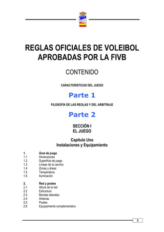 REGLAS OFICIALES DE VOLEIBOL
    APROBADAS POR LA FIVB
                            CONTENIDO
                       CARACTERISTICAS DEL JUEGO


                            Parte 1
               FILOSOFÍA DE LAS REGLAS Y DEL ARBITRAJE


                            Parte 2
                              SECCIÓN I
                              EL JUEGO

                            Capítulo Uno
                   Instalaciones y Equipamiento
1.    Área de juego
1.1   Dimensiones
1.2   Superficie de juego
1.3   Líneas de la cancha
1.4   Zonas y áreas
1.5   Temperatura
1.6   Iluminación

2.    Red y postes
2.1   Altura de la red
2.2   Estructura
2.3   Bandas laterales
2.4   Antenas
2.5   Postes
2.6   Equipamiento complementario



                                                         5
 