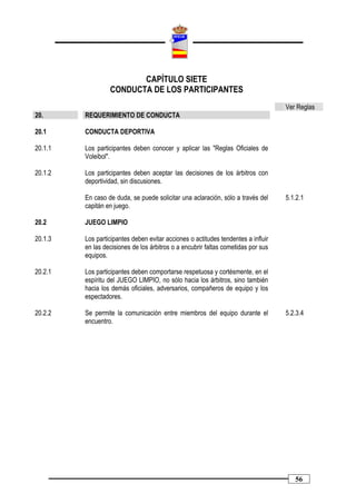 CAPÍTULO SIETE
                  CONDUCTA DE LOS PARTICIPANTES
                                                                                   Ver Reglas
20.      REQUERIMIENTO DE CONDUCTA

20.1     CONDUCTA DEPORTIVA

20.1.1   Los participantes deben conocer y aplicar las "Reglas Oficiales de
         Voleibol".

20.1.2   Los participantes deben aceptar las decisiones de los árbitros con
         deportividad, sin discusiones.

         En caso de duda, se puede solicitar una aclaración, sólo a través del     5.1.2.1
         capitán en juego.

20.2     JUEGO LIMPIO

20.1.3   Los participantes deben evitar acciones o actitudes tendentes a influir
         en las decisiones de los árbitros o a encubrir faltas cometidas por sus
         equipos.

20.2.1   Los participantes deben comportarse respetuosa y cortésmente, en el
         espíritu del JUEGO LIMPIO, no sólo hacia los árbitros, sino también
         hacia los demás oficiales, adversarios, compañeros de equipo y los
         espectadores.

20.2.2   Se permite la comunicación entre miembros del equipo durante el           5.2.3.4
         encuentro.




                                                                                      56
 