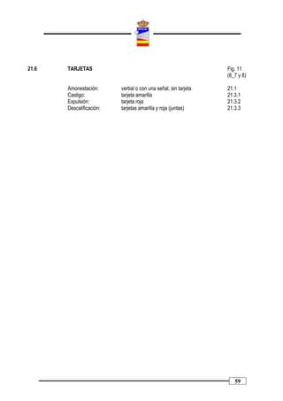 21.6   TARJETAS                                                 Fig. 11
                                                                (6_7 y 8)

       Amonestación:      verbal o con una señal, sin tarjeta   21.1
       Castigo:           tarjeta amarilla                      21.3.1
       Expulsión:         tarjeta roja                          21.3.2
       Descalificación:   tarjetas amarilla y roja (juntas)     21.3.3




                                                                   59
 