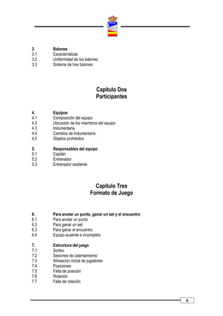 3.    Balones
3.1   Características
3.2   Uniformidad de los balones
3.3   Sistema de tres balones




                                Capítulo Dos
                                Participantes

4.    Equipos
4.1   Composición del equipo
4.2   Ubicación de los miembros del equipo
4.3   Indumentaria
4.4   Cambios de Indumentaria
4.5   Objetos prohibidos

5.    Responsables del equipo
5.1   Capitán
5.2   Entrenador
5.3   Entrenador asistente



                               Capítulo Tres
                             Formato de Juego


6.    Para anotar un punto, ganar un set y el encuentro
6.1   Para anotar un punto
6.2   Para ganar un set
6.3   Para ganar el encuentro
6.4   Equipo ausente e incompleto

7.    Estructura del juego
7.1   Sorteo
7.2   Sesiones de calentamiento
7.3   Alineación inicial de jugadores
7.4   Posiciones
7.5   Falta de posición
7.6   Rotación
7.7   Falta de rotación



                                                          6
 
