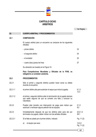 CAPÍTULO OCHO
                                      ÁRBITROS
                                                                                    Ver Reglas

22.        CUERPO ARBITRAL Y PROCEDIMIENTOS

22.1       COMPOSICIÓN

           El cuerpo arbitral para un encuentro se compone de los siguientes
           oficiales:

           - primer árbitro                                                         23

           - el segundo árbitro                                                     24

           - el anotador                                                            25

           - cuatro (dos) jueces de línea                                           27

           Su ubicación se muestra en la Figura 10.

           Para Competiciones Mundiales y Oficiales de la FIVB, es
           obligatorio un anotador asistente.

22.2       PROCEDIMIENTOS

22.2.1     Sólo el primer y segundo árbitros pueden hacer sonar su silbato
           durante el encuentro:

22.2.1.1   el primer árbitro pita para autorizar el saque que inicia la jugada;     6.1.3
                                                                                    12.3

22.2.1.2   el primer y segundo árbitros pitan la terminación de la jugada siempre
           que estén seguros de que se cometió una falta y conocen su
           naturaleza.

22.2.2     Pueden pitar durante una interrupción de juego para indicar que          5.1.2
           autorizan o rechazan alguna petición de los equipos.                     8.2

22.2.3     Inmediatamente después de que los árbitros pitan para dar por            22.2.1.2
           terminada una jugada, deben indicar con las señales oficiales:           28.1

22.2.3.1   Si la falta es pitada por el primer árbitro, indicará:                   Fig. 11 (2)

           a)   el equipo que saca                                                  12.2.2
                                                                                    Fig. 11 (2)

                                                                                         63
 