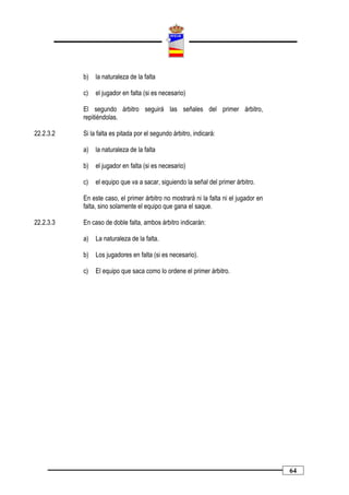 b)   la naturaleza de la falta

           c)   el jugador en falta (si es necesario)

           El segundo árbitro seguirá las señales del primer árbitro,
           repitiéndolas.

22.2.3.2   Si la falta es pitada por el segundo árbitro, indicará:

           a)   la naturaleza de la falta

           b)   el jugador en falta (si es necesario)

           c)   el equipo que va a sacar, siguiendo la señal del primer árbitro.

           En este caso, el primer árbitro no mostrará ni la falta ni el jugador en
           falta, sino solamente el equipo que gana el saque.

22.2.3.3   En caso de doble falta, ambos árbitro indicarán:

           a)   La naturaleza de la falta.

           b)   Los jugadores en falta (si es necesario).

           c)   El equipo que saca como lo ordene el primer árbitro.




                                                                                      64
 