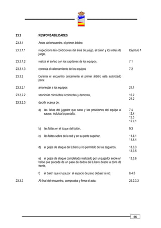 23.3       RESPONSABILIDADES

23.3.1     Antes del encuentro, el primer árbitro:

23.3.1.1   inspecciona las condiciones del área de juego, el balón y los útiles de   Capítulo 1
           juego,

23.3.1.2   realiza el sorteo con los capitanes de los equipos,                       7.1

23.3.1.3   controla el calentamiento de los equipos                                  7.2

23.3.2     Durante el encuentro únicamente el primer árbitro está autorizado
           para:

23.3.2.1   amonestar a los equipos                                                   21.1

23.3.2.2   sancionar conductas incorrectas y demoras,                                16.2
                                                                                     21.2
23.3.2.3   decidir acerca de:

           a)   las faltas del jugador que saca y las posiciones del equipo al       7.4
                saque, incluida la pantalla.                                         12.4
                                                                                     12.5
                                                                                     12.7.1

           b)   las faltas en el toque del balón,                                    9.3

           c)   las faltas sobre de la red y en su parte superior,                   11.4.1
                                                                                     11.4.4

           d)   el golpe de ataque del Líbero y no permitido de los zagueros,        13.3.3
                                                                                     13.3.5

           e) el golpe de ataque completado realizado por un jugador sobre un        13.3.6
           balón que procede de un pase de dedos del Líbero desde la zona de
           frente,

           f)   el balón que cruza por el espacio de paso debajo la red.             8.4.5

23.3.3     Al final del encuentro, comprueba y firma el acta.                        25.2.3.3




                                                                                           66
 