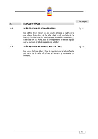 Ver Reglas
28.    SEÑALES OFICIALES

28.1   SEÑALES OFICIALES DE LOS ÁRBITROS                                        Fig. 11

       Los árbitros deben indicar, con las señales oficiales, la razón por la
       que pitaron (naturaleza de la falta pitada o el propósito de la
       interrupción autorizada). La señal debe ser mantenida un momento y,
       si se hace con una mano, será la correspondiente al lado del equipo
       que ha cometido la falta o realizado una solicitud

28.2   SEÑALES OFICIALES DE LOS JUECES DE LÍNEA                                 Fig. 12

       Los jueces de línea deben indicar la naturaleza de la falta señalada
       por medio de la señal oficial con el banderín y mantenerla un
       momento.




                                                                                   73
 